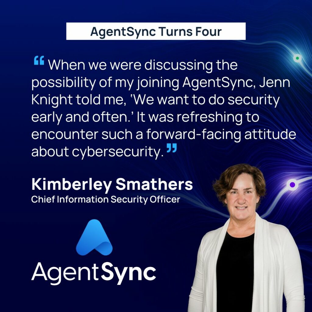 “When we were discussing the possibility of my joining AgentSync, Jenn Knight told me, ‘We want to do security early and often,’” said Kimberley Smathers, Chief Information Security Officer at AgentSync. “It was refreshing to encounter such a forward-facing attitude about cybersecurity.”