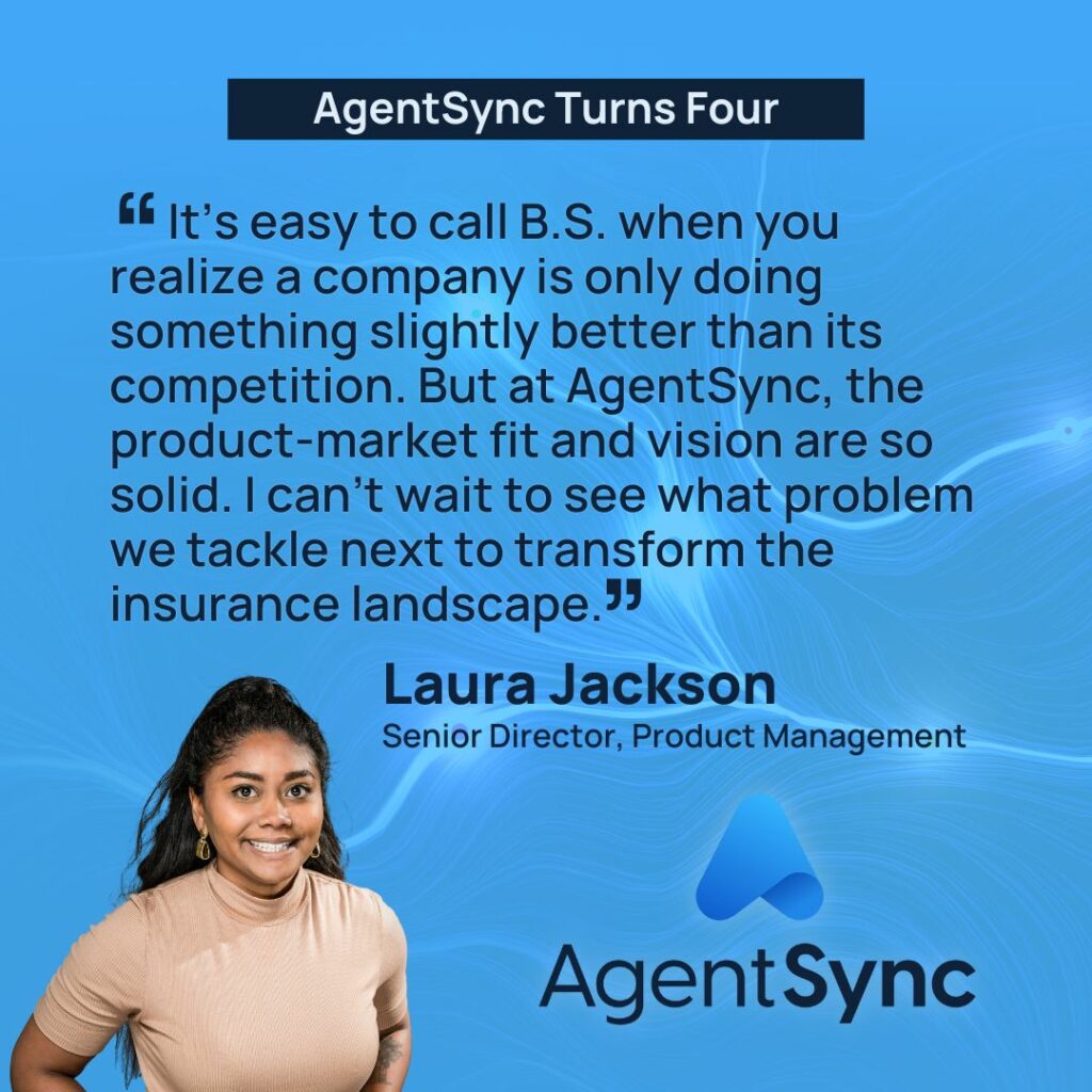 “Being a product person, it’s easy to call B.S. when you hear a vision, investigate the addressable market, and realize a company is only doing something slightly better than its competition," said Laura Jackson, Senior Director, Product Management. "But at AgentSync, the product-market fit and vision are so solid. I can’t wait to see what problem we tackle next to transform the insurance landscape.”