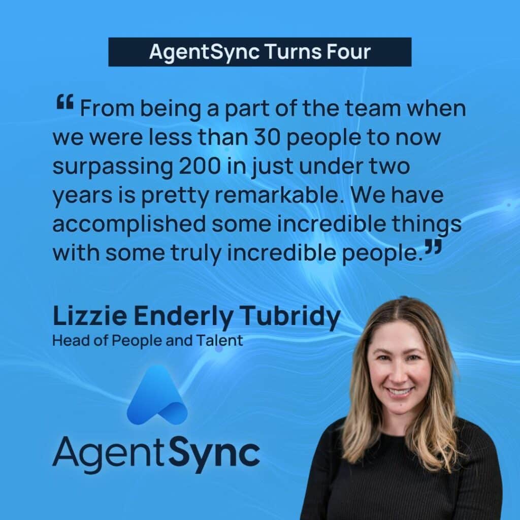“From being a part of the team when we were less than 30 people to now surpassing 200 in just under two years is pretty remarkable. We have accomplished some incredible things with some truly incredible people. It’s been such an honor to be a part of this growth story and I can’t wait to see what’s next for AgentSync.” ~Lizzie Enderle Tubridy, Head of People and Talent
