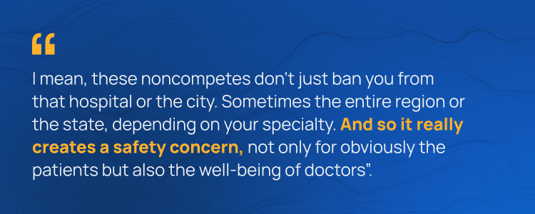 I mean, these noncompetes don't just ban you from that hospital or the city. Sometimes the entire region or the state, depending on your specialty. And so it really creates a safety concern, not only for obviously the patients but also the well-being of doctors".