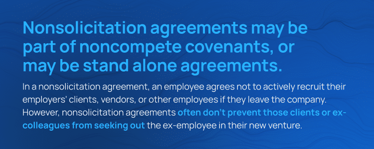 Nonsolicitation agreements may be part of noncompete covenants, or may be stand alone agreements. In a nonsolicitation agreement, an employee agrees not to actively recruit their employers' clients, vendors, or other employees if they leave the company. However, nonsolicitation agreements often don't prevent those clients or ex-colleagues from seeking out the ex-employee in their new venture.