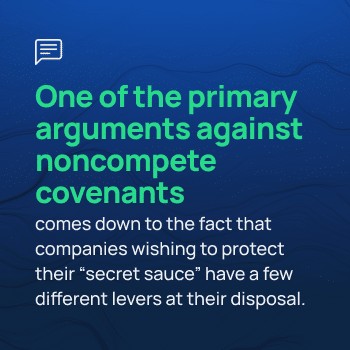 One of the primary arguments against noncompete covenants comes down to the fact that companies wishing to protect their "secret sauce" have a few different levers at their disposal.